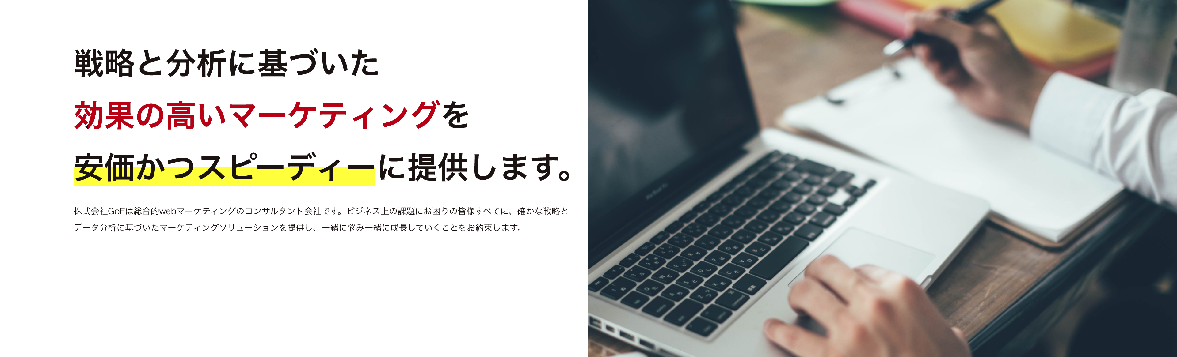 戦略と分析に基づいた効果の高いマーケティングを安価かつスピーディーに提供します。 株式会社GoFは総合的webマーケティングのコンサルタント会社です。ビジネス上の課題にお困りの皆様すべてに、確かな戦略とデータ分析に基づいたマーケティングソリューションを提供し、一緒に悩み一緒に成長していくことをお約束します。